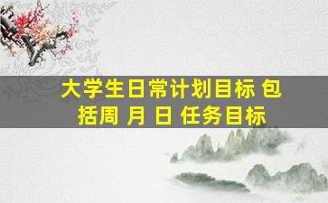 大学生日常计划目标 包括周 月 日 任务目标